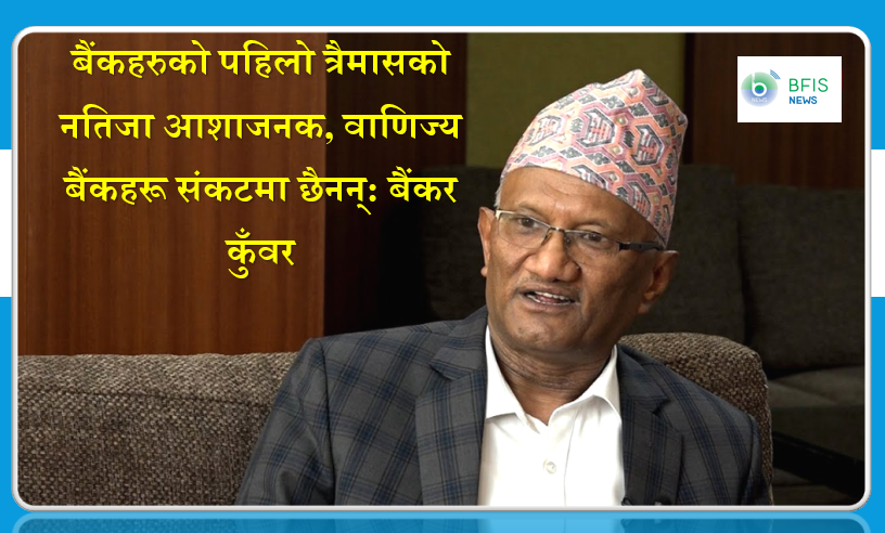 बैंकहरुको पहिलो त्रैमासको नतिजा आशाजनक, वाणिज्य बैंकहरू संकटमा छैनन्: बैंकर कुँवर